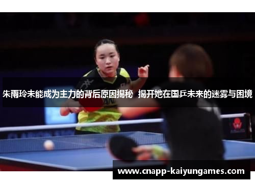 朱雨玲未能成为主力的背后原因揭秘  揭开她在国乒未来的迷雾与困境